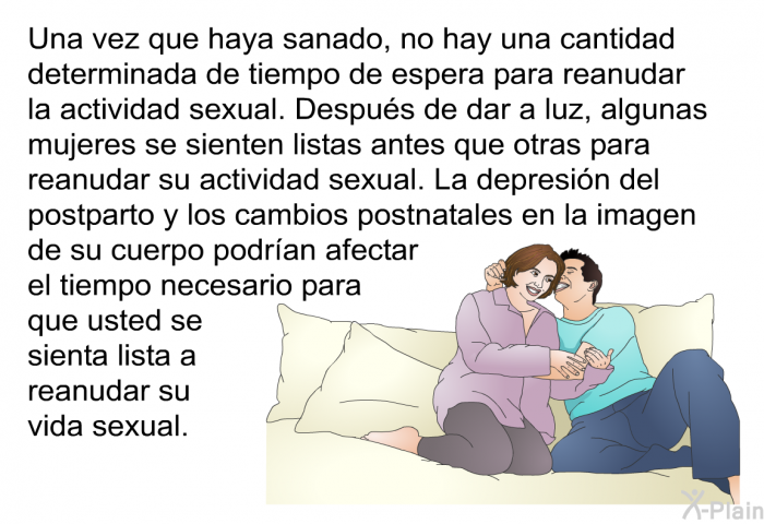 Una vez que haya sanado, no hay una cantidad determinada de tiempo de espera para reanudar la actividad sexual. Despus de dar a luz, algunas mujeres se sienten listas antes que otras para reanudar su actividad sexual. La depresin del postparto y los cambios postnatales en la imagen de su cuerpo podran afectar el tiempo necesario para que usted se sienta lista a reanudar su vida sexual.