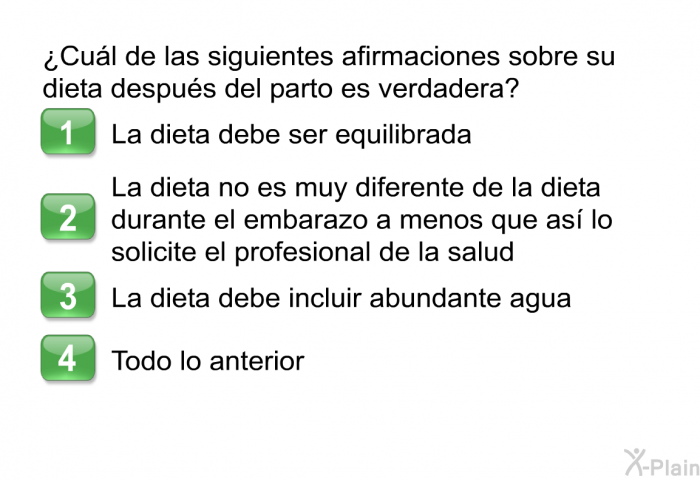 ¿Cul de las siguientes afirmaciones sobre su dieta despus del parto es verdadera?  La dieta debe ser equilibrada La dieta no es muy diferente de la dieta durante el embarazo a menos que as lo solicite el profesional de la salud La dieta debe incluir abundante agua Todo lo anterior