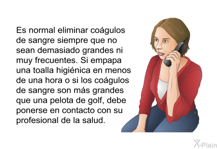 Es normal eliminar cogulos de sangre siempre que no sean demasiado grandes ni muy frecuentes. Si empapa una toalla higinica en menos de una hora o si los cogulos de sangre son ms grandes que una pelota de golf, debe ponerse en contacto con su profesional de la salud.