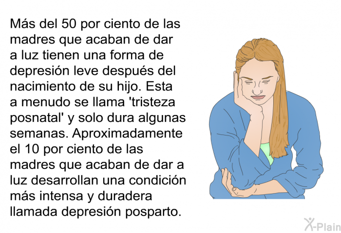 Ms del 50 por ciento de las madres que acaban de dar a luz tienen una forma de depresin leve despus del nacimiento de su hijo. Esta a menudo se llama  tristeza posnatal' y solo dura algunas semanas. Aproximadamente el 10 por ciento de las madres que acaban de dar a luz desarrollan una condicin ms intensa y duradera llamada depresin posparto.