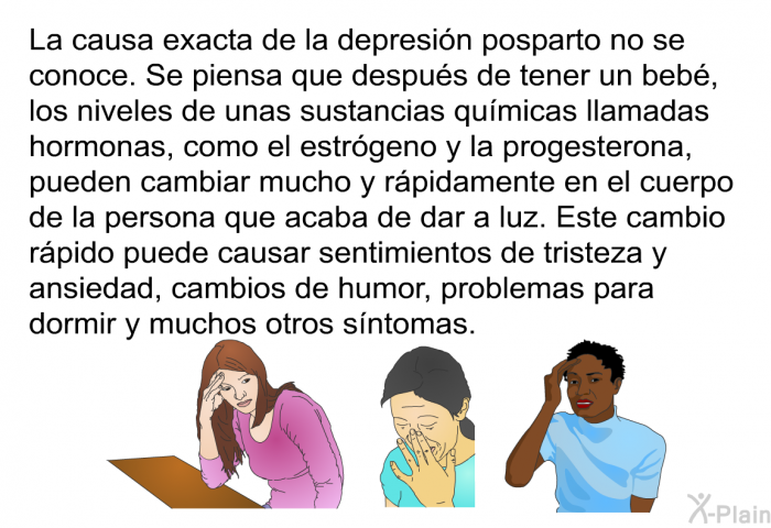 La causa exacta de la depresin posparto no se conoce. Se piensa que despus de tener un beb, los niveles de unas sustancias qumicas llamadas hormonas, como el estrgeno y la progesterona, pueden cambiar mucho y rpidamente en el cuerpo de la persona que acaba de dar a luz. Este cambio rpido puede causar sentimientos de tristeza y ansiedad, cambios de humor, problemas para dormir y muchos otros sntomas.