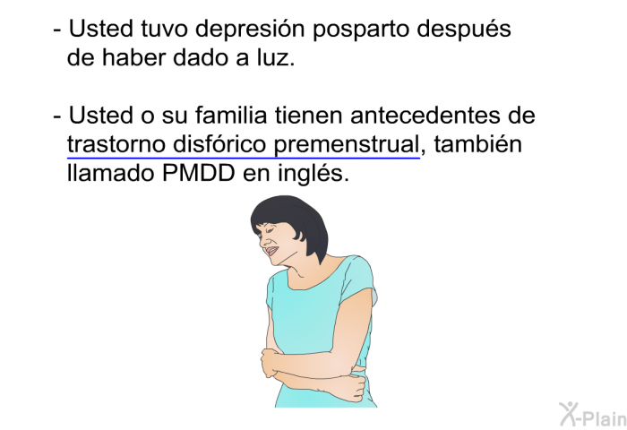 Usted tuvo depresin posparto despus de haber dado a luz. Usted o su familia tienen antecedentes de trastorno disfrico premenstrual, tambin llamado PMDD en ingls.