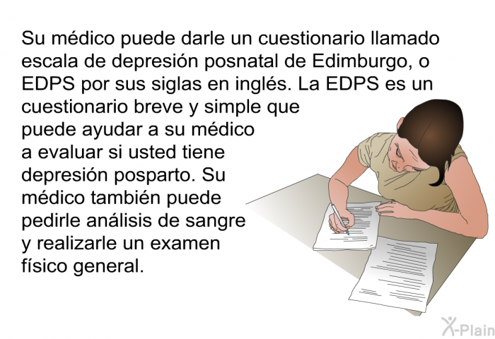 Su mdico puede darle un cuestionario llamado escala de depresin posnatal de Edimburgo, o EDPS por sus siglas en ingls. La EDPS es un cuestionario breve y simple que puede ayudar a su mdico a evaluar si usted tiene depresin posparto. Su mdico tambin puede pedirle anlisis de sangre y realizarle un examen fsico general.