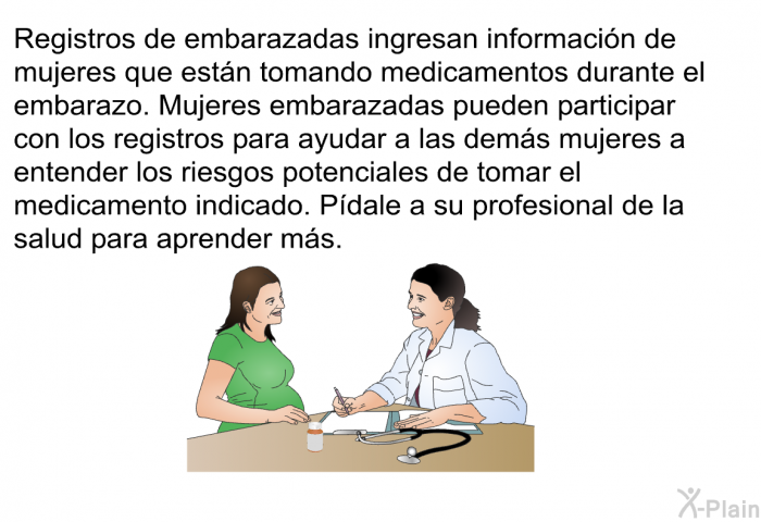 Registros de embarazadas ingresan informacin de mujeres que estn tomando medicamentos durante el embarazo. Mujeres embarazadas pueden participar con los registros para ayudar a las dems mujeres a entender los riesgos potenciales de tomar el medicamento indicado. Pdale a su profesional de la salud para aprender ms.