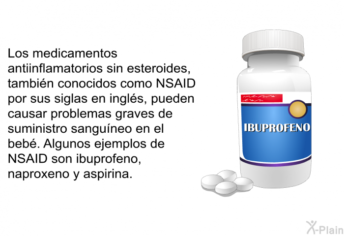 Los medicamentos antiinflamatorios sin esteroides, tambin conocidos como NSAID por sus siglas en ingls, pueden causar problemas graves de suministro sanguneo en el beb. Algunos ejemplos de NSAID son ibuprofeno, naproxeno y aspirina.