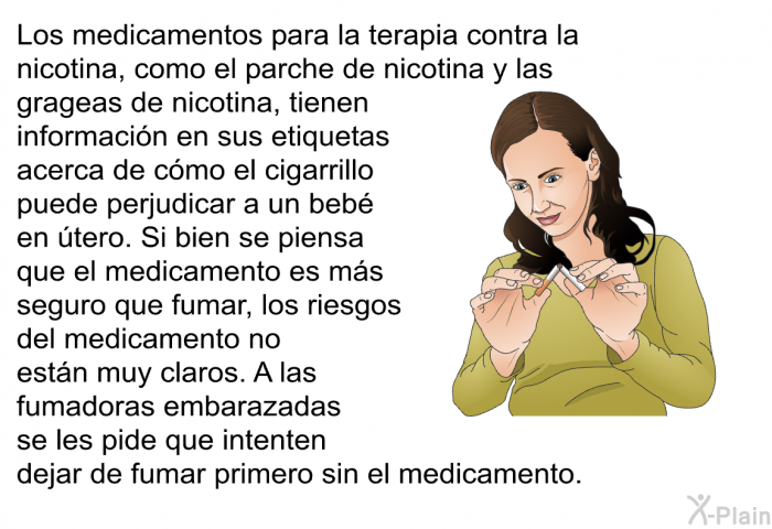 Los medicamentos para la terapia contra la nicotina, como el parche de nicotina y las grageas de nicotina, tienen informacin en sus etiquetas acerca de cmo el cigarrillo puede perjudicar a un beb en tero. Si bien se piensa que el medicamento es ms seguro que fumar, los riesgos del medicamento no estn muy claros. A las fumadoras embarazadas se les pide que intenten dejar de fumar primero sin el medicamento.