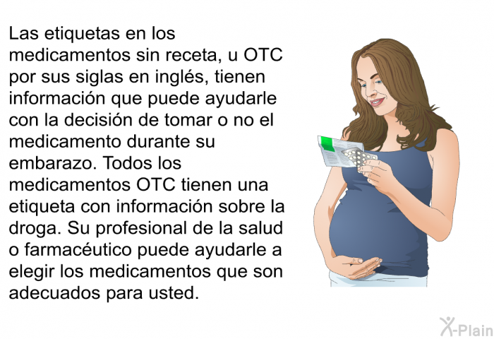 Las etiquetas en los medicamentos sin receta, u OTC por sus siglas en ingl�s, tienen informaci�n que puede ayudarle con la decisi�n de tomar o no el medicamento durante su embarazo. Todos los medicamentos OTC tienen una etiqueta con informaci�n sobre la droga. Su profesional de la salud o farmac�utico puede ayudarle a elegir los medicamentos que son adecuados para usted.