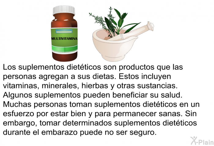 Los suplementos diet�ticos son productos que las personas agregan a sus dietas. Estos incluyen vitaminas, minerales, hierbas y otras sustancias. Algunos suplementos pueden beneficiar su salud. Muchas personas toman suplementos diet�ticos en un esfuerzo por estar bien y para permanecer sanas. Sin embargo, tomar determinados suplementos diet�ticos durante el embarazo puede no ser seguro.
