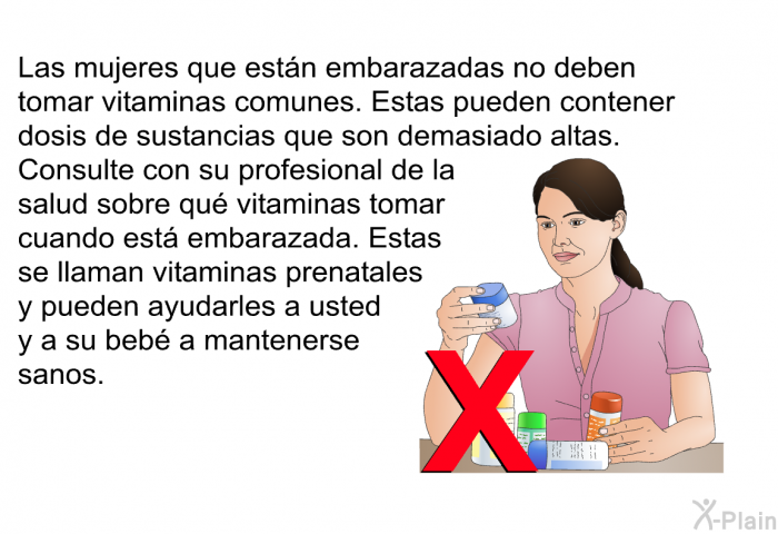 Las mujeres que est�n embarazadas no deben tomar vitaminas comunes. Estas pueden contener dosis de sustancias que son demasiado altas. Consulte con su profesional de la salud sobre qu� vitaminas tomar cuando est� embarazada. Estas se llaman vitaminas prenatales y pueden ayudarles a usted y a su beb� a mantenerse sanos.