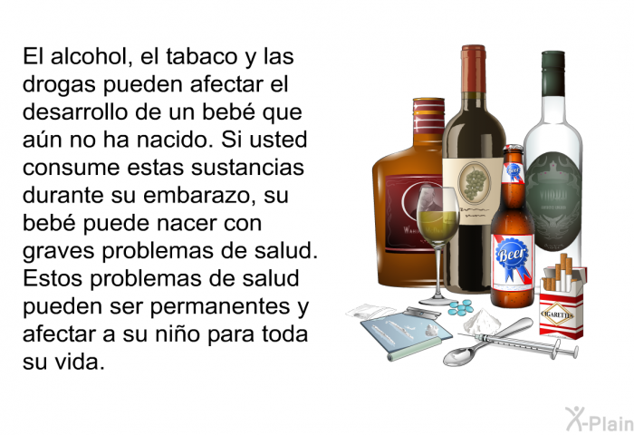 El alcohol, el tabaco y las drogas pueden afectar el desarrollo de un beb que an no ha nacido. Si usted consume estas sustancias durante su embarazo, su beb puede nacer con graves problemas de salud. Estos problemas de salud pueden ser permanentes y afectar a su nio para toda su vida.