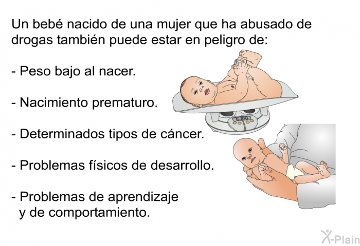 Un beb� nacido de una mujer que ha abusado de drogas tambi�n puede estar en peligro de:  Peso bajo al nacer. Nacimiento prematuro. Determinados tipos de c�ncer. Problemas f�sicos de desarrollo. Problemas de aprendizaje y de comportamiento.