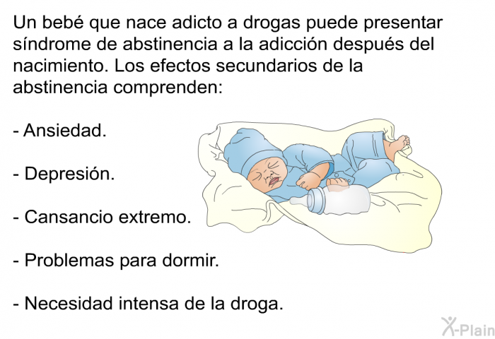 Un beb� que nace adicto a drogas puede presentar s�ndrome de abstinencia a la adicci�n despu�s del nacimiento. Los efectos secundarios de la abstinencia comprenden:  Ansiedad. Depresi�n. Cansancio extremo. Problemas para dormir. Necesidad intensa de la droga.