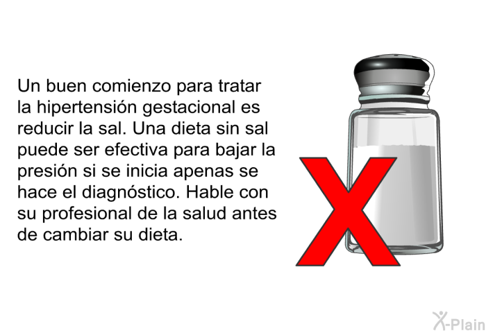 Un buen comienzo para tratar la hipertensi�n gestacional es reducir la sal. Una dieta sin sal puede ser efectiva para bajar la presi�n si se inicia apenas se hace el diagn�stico. Hable con su profesional de la salud antes de cambiar su dieta.