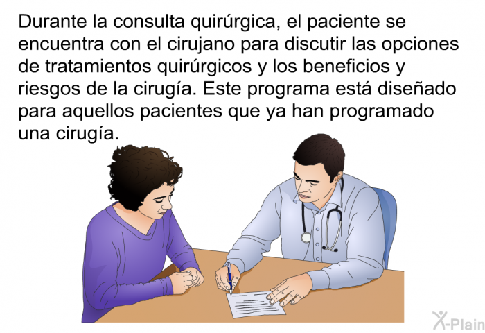 Durante la consulta quirrgica, el paciente se encuentra con el cirujano para discutir las opciones de tratamientos quirrgicos y los beneficios y riesgos de la ciruga. Este programa est diseado para aquellos pacientes que ya han programado una ciruga.