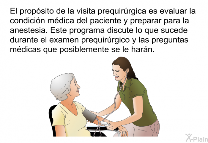 El propsito de la visita prequirrgica es evaluar la condicin mdica del paciente y preparar para la anestesia. Este programa discute lo que sucede durante el examen prequirrgico y las preguntas mdicas que posiblemente se le harn.