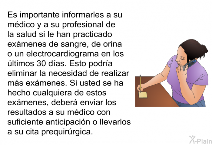 Es importante informarles a su mdico y a su profesional de la salud si le han practicado exmenes de sangre, de orina o un electrocardiograma en los ltimos 30 das. Esto podra eliminar la necesidad de realizar ms exmenes. Si usted se ha hecho cualquiera de estos exmenes, deber enviar los resultados a su mdico con suficiente anticipacin o llevarlos a su cita prequirrgica.