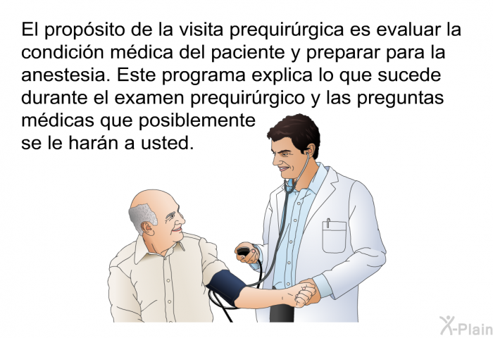 El propsito de la visita prequirrgica es evaluar la condicin mdica del paciente y preparar para la anestesia. Esta informacin acerca de su salud explica lo que sucede durante el examen prequirrgico y las preguntas mdicas que posiblemente se le harn a usted.