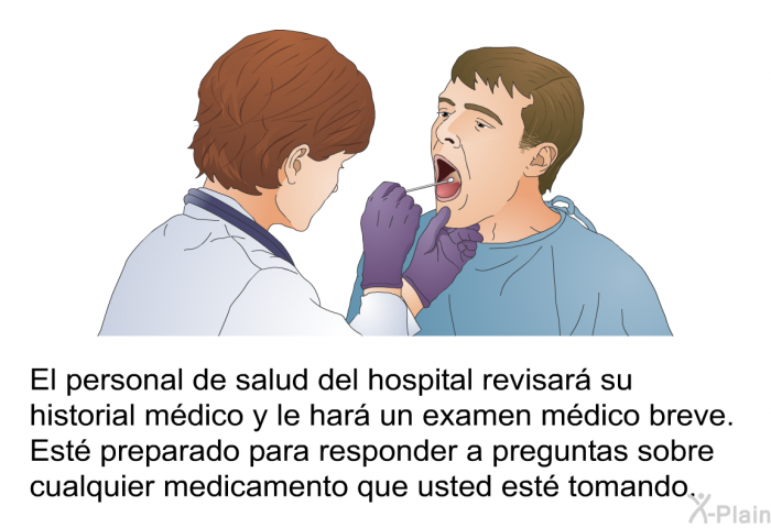 El personal de salud del hospital revisar su historial mdico y le har un examen mdico breve. Est preparado para responder a preguntas sobre cualquier medicamento que usted est tomando.