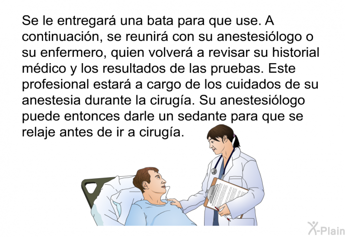 Se le entregar una bata para que use. A continuacin, se reunir con su anestesilogo o su enfermero, quien volver a revisar su historial mdico y los resultados de las pruebas. Este profesional estar a cargo de los cuidados de su anestesia durante la ciruga. Su anestesilogo puede entonces darle un sedante para que se relaje antes de ir a ciruga.