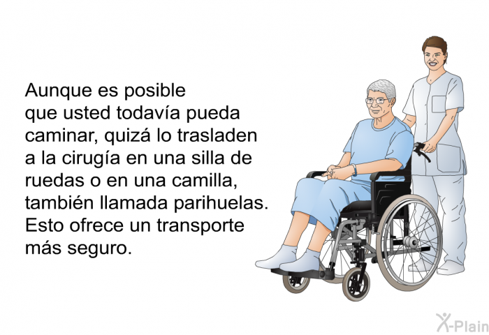 Aunque es posible que usted todava pueda caminar, quiz lo trasladen a la ciruga en una silla de ruedas o en una camilla, tambin llamada <I>parihuelas</I>. Esto ofrece un transporte ms seguro.
