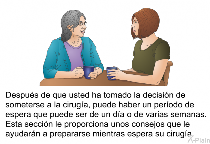 Despus de que usted ha tomado la decisin de someterse a la ciruga, puede haber un perodo de espera que puede ser de un da o de varias semanas. Esta seccin le proporciona unos consejos que le ayudarn a prepararse mientras espera su ciruga.