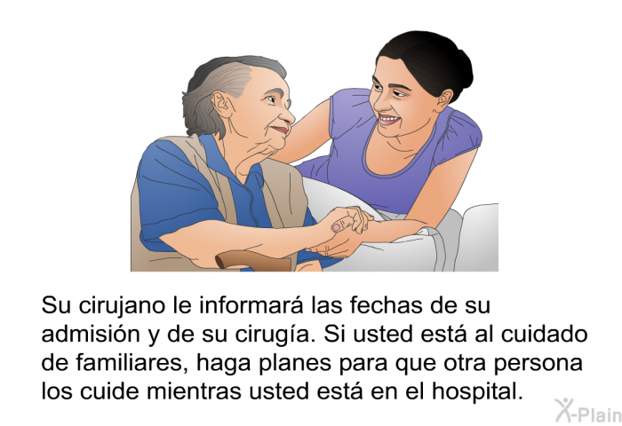 Su cirujano le informar las fechas de su admisin y de su ciruga. Si usted est al cuidado de familiares, haga planes para que otra persona los cuide mientras usted est en el hospital.