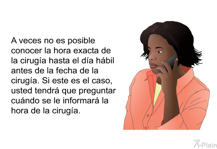 A veces no es posible conocer la hora exacta de la ciruga hasta el da hbil antes de la fecha de la ciruga. Si este es el caso, usted tendr que preguntar cundo se le informar la hora de la ciruga.