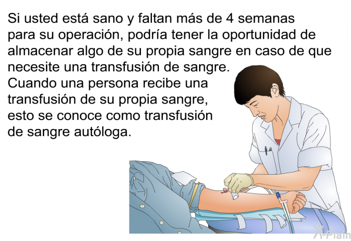 Si usted est sano y faltan ms de 4 semanas para su operacin, podra tener la oportunidad de almacenar algo de su propia sangre en caso de que necesite una transfusin de sangre. Cuando una persona recibe una transfusin de su propia sangre, esto se conoce como transfusin de sangre autloga.