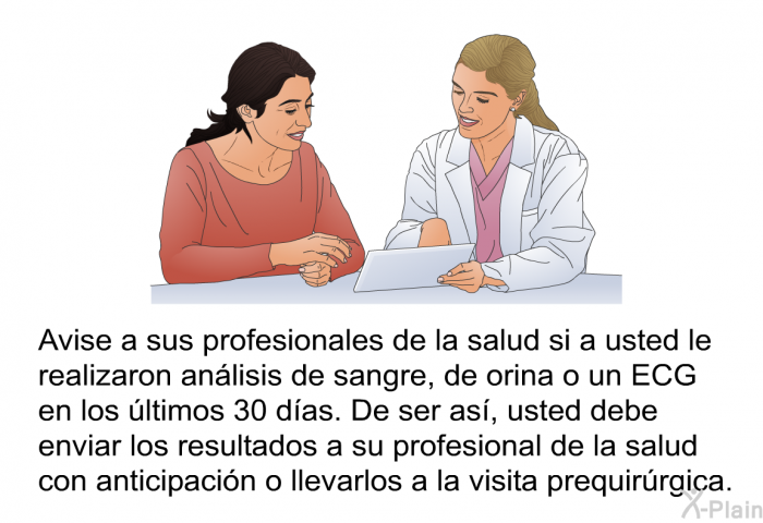 Avise a sus profesionales de la salud si a usted le realizaron anlisis de sangre, de orina o un ECG en los ltimos 30 das. De ser as, usted debe enviar los resultados a su profesional de la salud con anticipacin o llevarlos a la visita prequirrgica.