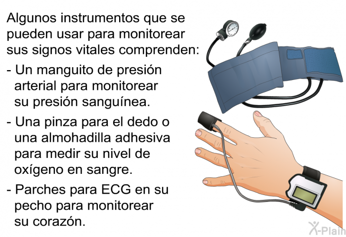 Algunos instrumentos que se pueden usar para monitorear sus signos vitales comprenden:  Un manguito de presi�n arterial para monitorear su presi�n sangu�nea. Una pinza para el dedo o una almohadilla adhesiva para medir su nivel de ox�geno en sangre. Parches para ECG en su pecho para monitorear su coraz�n.