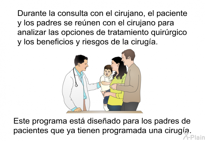 Durante la consulta con el cirujano, el paciente y los padres se renen con el cirujano para analizar las opciones de tratamiento quirrgico y los beneficios y riesgos de la ciruga. Este programa est diseado para los padres de pacientes que ya tienen programada una ciruga.