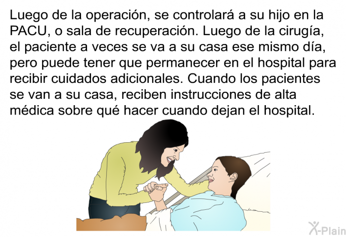 Luego de la operacin, se controlar a su hijo en la PACU, o sala de recuperacin. Luego de la ciruga, el paciente a veces se va a su casa ese mismo da, pero puede tener que permanecer en el hospital para recibir cuidados adicionales. Cuando los pacientes se van a su casa, reciben instrucciones de alta mdica sobre qu hacer cuando dejan el hospital.