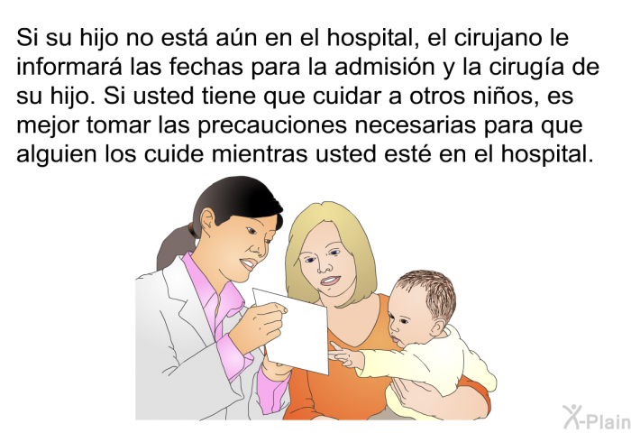 Si su hijo no est an en el hospital, el cirujano le informar las fechas para la admisin y la ciruga de su hijo. Si usted tiene que cuidar a otros nios, es mejor tomar las precauciones necesarias para que alguien los cuide mientras usted est en el hospital.