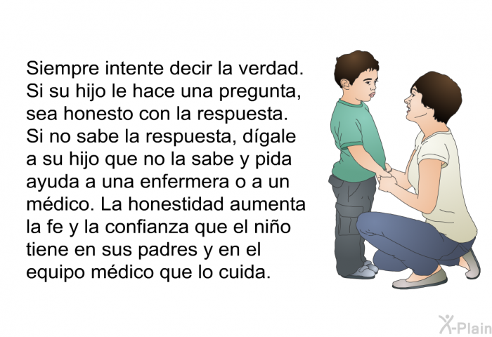 Siempre intente decir la verdad. Si su hijo le hace una pregunta, sea honesto con la respuesta. Si no sabe la respuesta, dgale a su hijo que no la sabe y pida ayuda a una enfermera o a un mdico. La honestidad aumenta la fe y la confianza que el nio tiene en sus padres y en el equipo mdico que lo cuida.