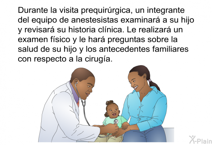 Durante la visita prequirrgica, un integrante del equipo de anestesistas examinar a su hijo y revisar su historia clnica. Le realizar un examen fsico y le har preguntas sobre la salud de su hijo y los antecedentes familiares con respecto a la ciruga.