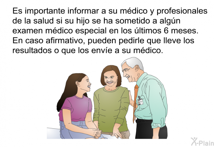 Es importante informar a su mdico y profesionales de la salud si su hijo se ha sometido a algn examen mdico especial en los ltimos 6 meses. En caso afirmativo, pueden pedirle que lleve los resultados o que los enve a su mdico.