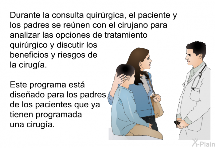 Durante la consulta quirrgica, el paciente y los padres se renen con el cirujano para analizar las opciones de tratamiento quirrgico y discutir los beneficios y riesgos de la ciruga. Esta informacin acerca de su salud est diseado para los padres de los pacientes que ya tienen programada una ciruga.