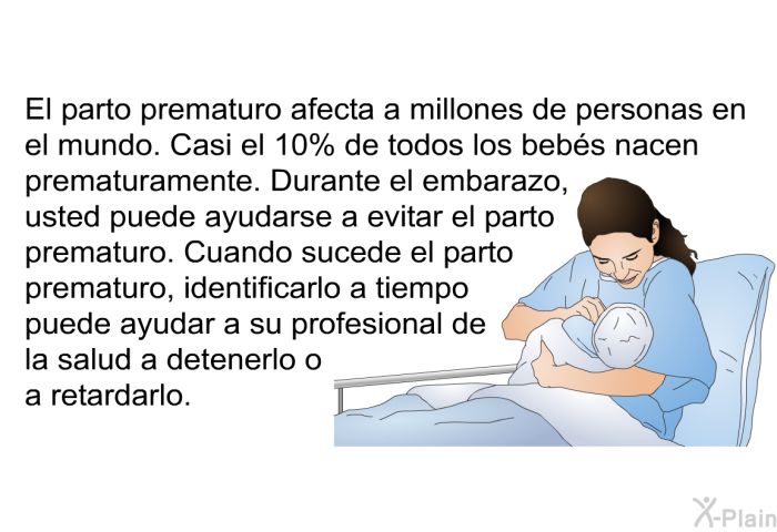 El parto prematuro afecta a millones de personas en el mundo. Casi el 10% de todos los bebs nacen prematuramente. Durante el embarazo, usted puede ayudarse a evitar el parto prematuro. Cuando sucede el parto prematuro, identificarlo a tiempo puede ayudar a su profesional de la salud a detenerlo o a retardarlo.