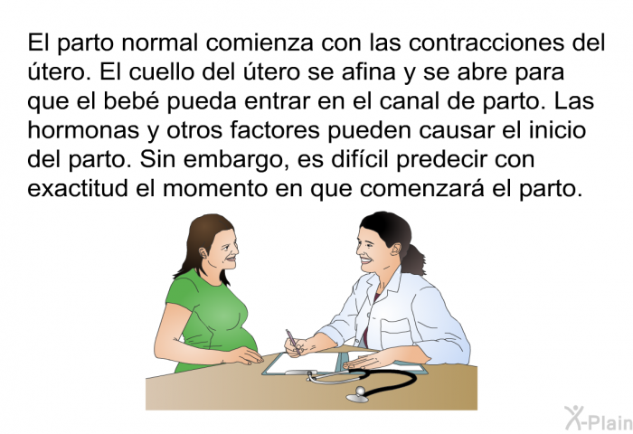 El parto normal comienza con las contracciones del tero. El cuello del tero se afina y se abre para que el beb pueda entrar en el canal de parto. Las hormonas y otros factores pueden causar el inicio del parto. Sin embargo, es difcil predecir con exactitud el momento en que comenzar el parto.