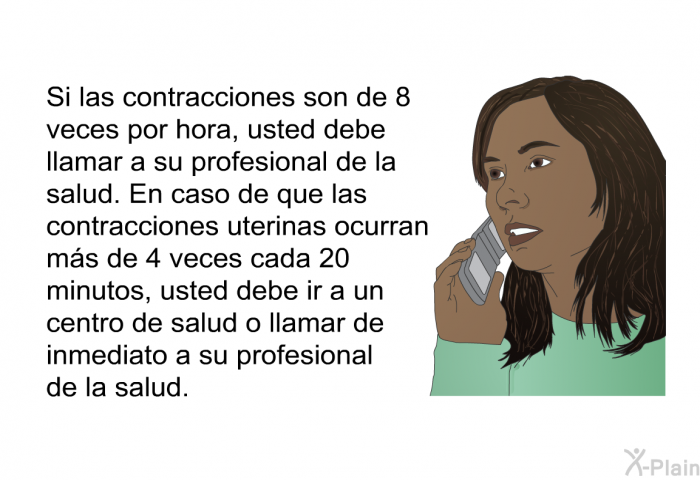 Si las contracciones son de 8 veces por hora, usted debe llamar a su profesional de la salud. En caso de que las contracciones uterinas ocurran ms de 4 veces cada 20 minutos, usted debe ir a un centro de salud o llamar de inmediato a su profesional de la salud.