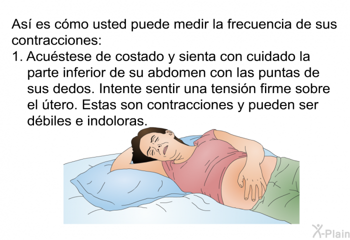As es cmo usted puede medir la frecuencia de sus contracciones:  Acustese de costado y sienta con cuidado la parte inferior de su abdomen con las puntas de sus dedos. Intente sentir una tensin firme sobre el tero. Estas son contracciones y pueden ser dbiles e indoloras.
