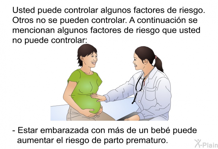 Usted puede controlar algunos factores de riesgo. Otros no se pueden controlar. A continuacin se mencionan algunos factores de riesgo que usted no puede controlar:   Estar embarazada con ms de un beb puede aumentar el riesgo de parto prematuro.