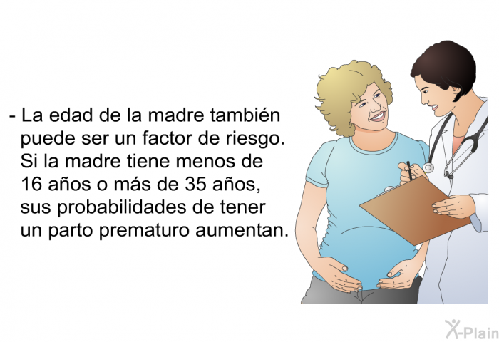 La edad de la madre tambin puede ser un factor de riesgo. Si la madre tiene menos de 16 aos o ms de 35 aos, sus probabilidades de tener un parto prematuro aumentan.