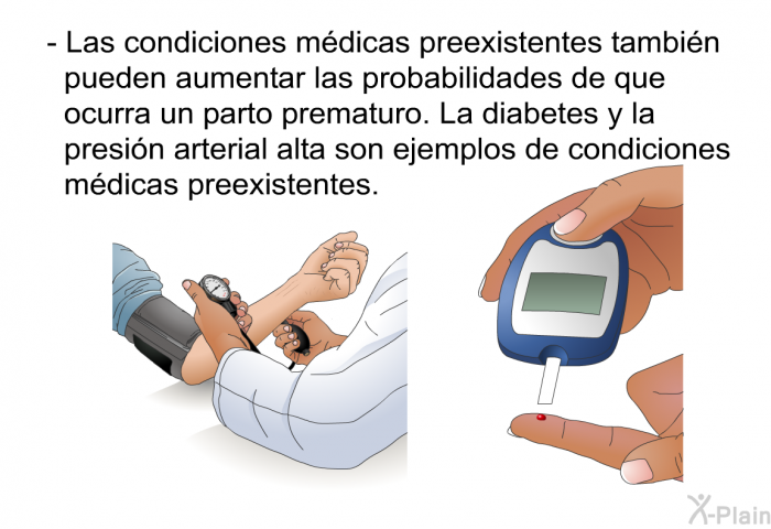 Las condiciones mdicas preexistentes tambin pueden aumentar las probabilidades de que ocurra un parto prematuro. La diabetes y la presin arterial alta son ejemplos de condiciones mdicas preexistentes.