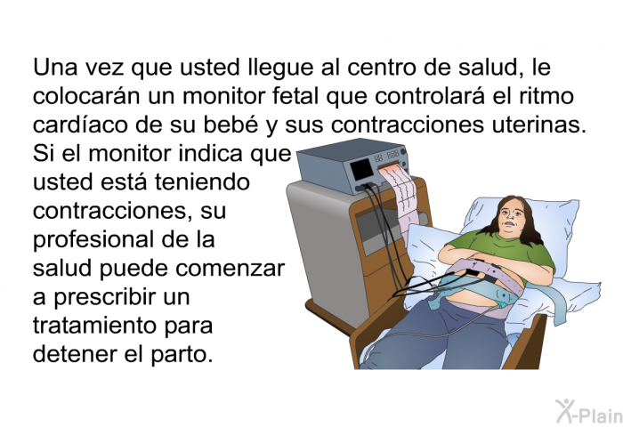 Una vez que usted llegue al centro de salud, le colocarn un monitor fetal que controlar el ritmo cardaco de su beb y sus contracciones uterinas. Si el monitor indica que usted est teniendo contracciones, su profesional de la salud puede comenzar a prescribir un tratamiento para detener el parto.