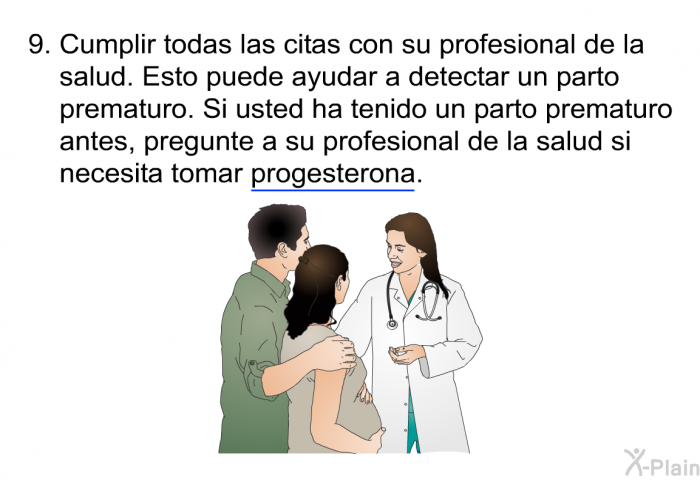 Cumplir todas las citas con su profesional de la salud. Esto puede ayudar a detectar un parto prematuro. Si usted ha tenido un parto prematuro antes, pregunte a su profesional de la salud si necesita tomar progesterona.