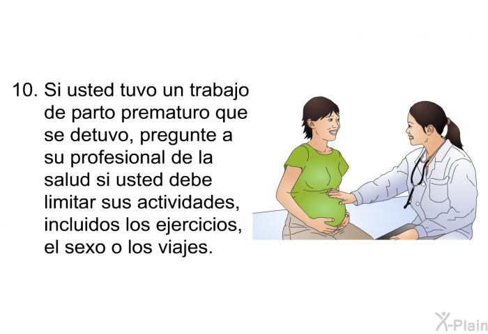 Si usted tuvo un trabajo de parto prematuro que se detuvo, pregunte a su profesional de la salud si usted debe limitar sus actividades, incluidos los ejercicios, el sexo o los viajes.