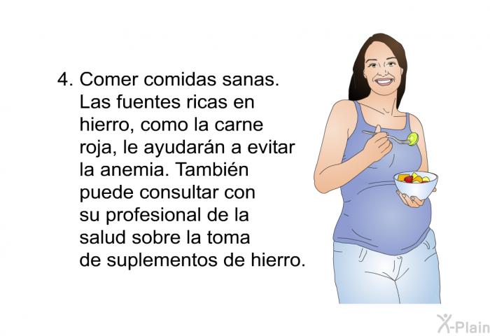 Comer comidas sanas. Las fuentes ricas en hierro, como la carne roja, le ayudarn a evitar la anemia. Tambin puede consultar con su profesional de la salud sobre la toma de suplementos de hierro.