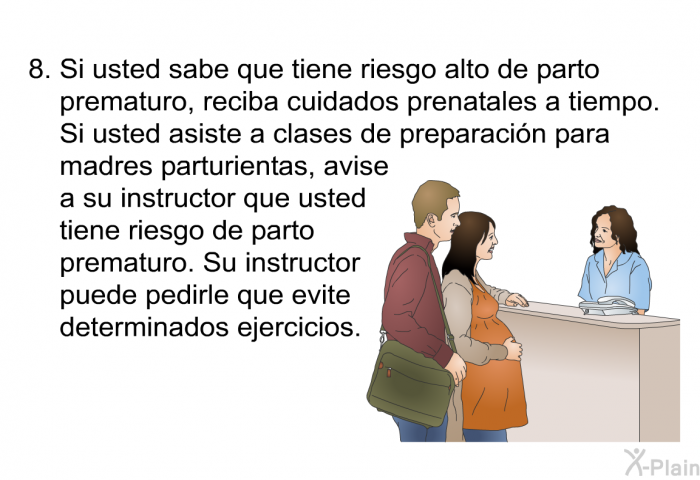 Si usted sabe que tiene riesgo alto de parto prematuro, reciba cuidados prenatales a tiempo. Si usted asiste a clases de preparacin para madres parturientas, avise a su instructor que usted tiene riesgo de parto prematuro. Su instructor puede pedirle que evite determinados ejercicios.