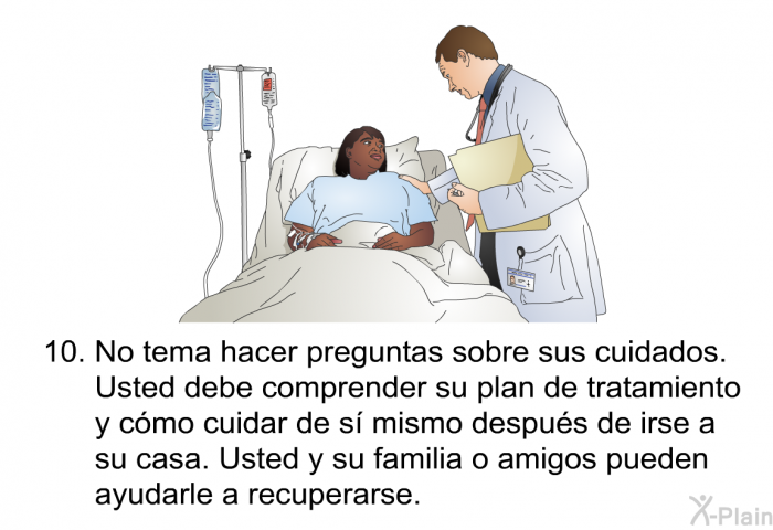 No tema hacer preguntas sobre sus cuidados. Usted debe comprender su plan de tratamiento y cmo cuidar de s mismo despus de irse a su casa. Usted y su familia o amigos pueden ayudarle a recuperarse.